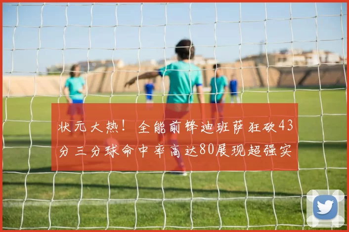 状元大热！全能前锋迪班萨狂砍43分三分球命中率高达80展现超强实力