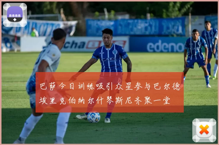 巴萨今日训练吸引众星参与巴尔德埃里克伯纳尔什琴斯尼齐聚一堂