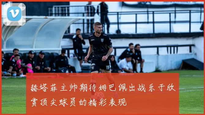 赫塔菲主帅期待姆巴佩出战乐于欣赏顶尖球员的精彩表现