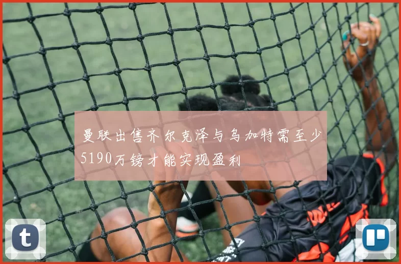 曼联出售齐尔克泽与乌加特需至少5190万镑才能实现盈利