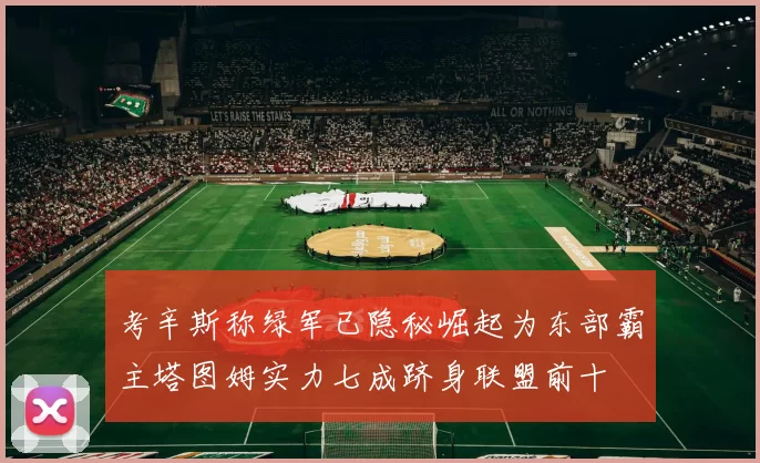 考辛斯称绿军已隐秘崛起为东部霸主塔图姆实力七成跻身联盟前十