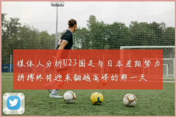 媒体人分析U23国足与日本差距努力拼搏终将迎来翻越高峰的那一天