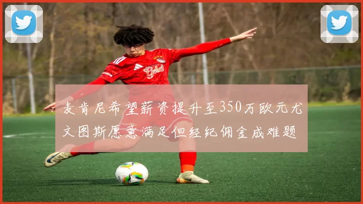 麦肯尼希望薪资提升至350万欧元尤文图斯愿意满足但经纪佣金成难题