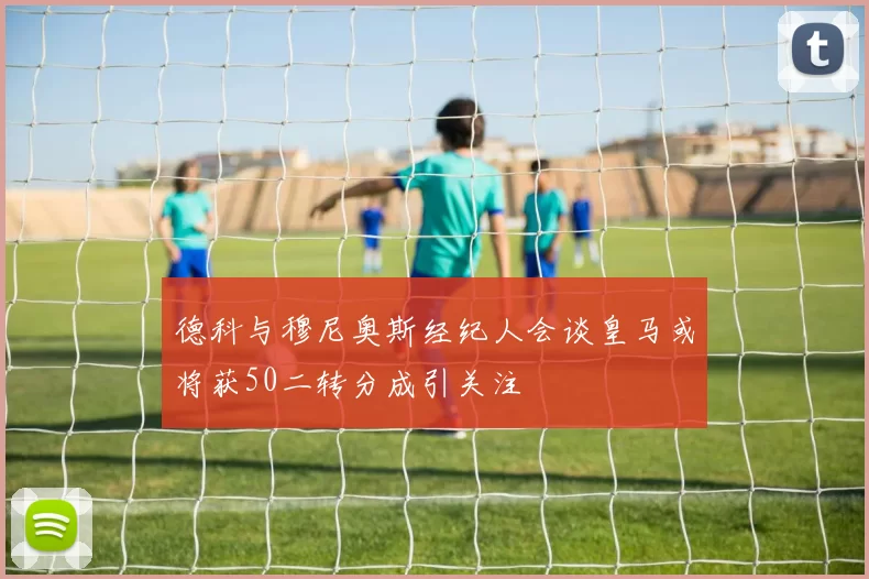 德科与穆尼奥斯经纪人会谈皇马或将获50二转分成引关注