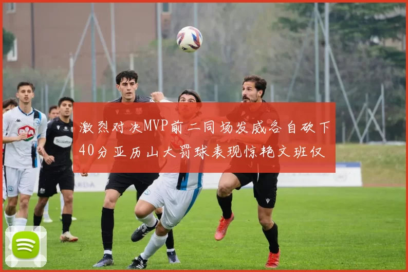 激烈对决MVP前二同场发威各自砍下40分亚历山大罚球表现惊艳文班仅得4罚机会