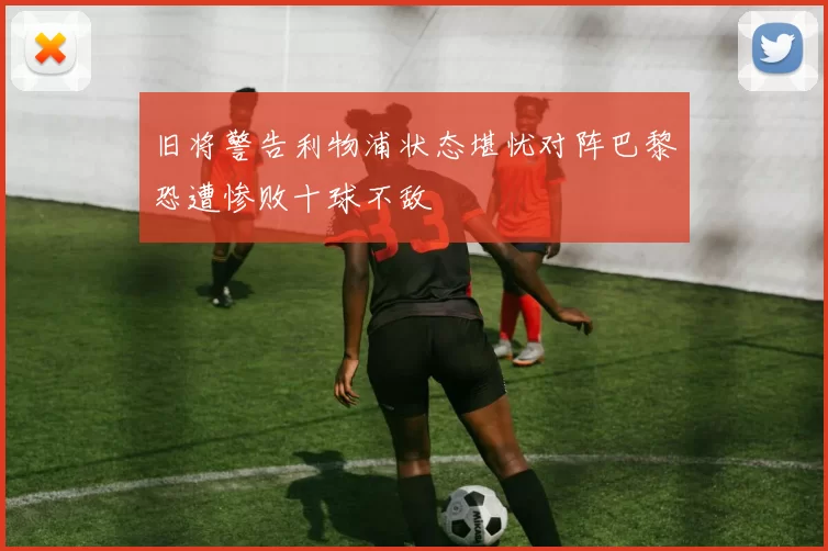 旧将警告利物浦状态堪忧对阵巴黎恐遭惨败十球不敌
