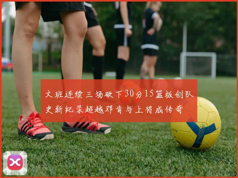 文班连续三场砍下30分15篮板创队史新纪录超越邓肯与上将成传奇