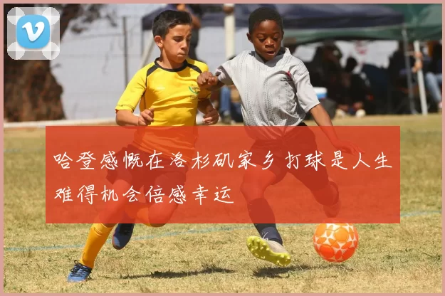 哈登感慨在洛杉矶家乡打球是人生难得机会倍感幸运