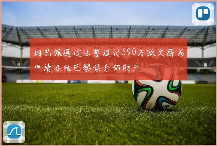 姆巴佩通过法警追讨590万欧欠薪或申请冻结巴黎俱乐部财产