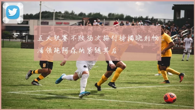 五大联赛不败场次排行榜揭晓利物浦领跑阿森纳紧随其后
