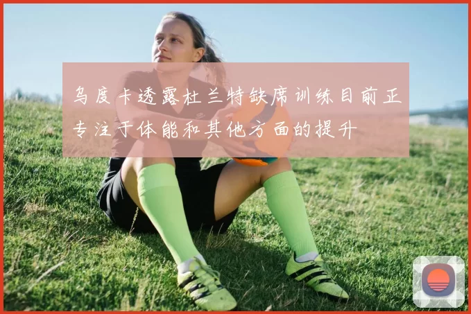 乌度卡透露杜兰特缺席训练目前正专注于体能和其他方面的提升